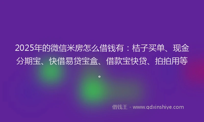 2025年的微信米房怎么借钱有：桔子买单、现金分期宝、快借易贷宝盒、借款宝快贷、拍拍用等。
