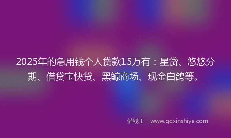 2025年的急用钱个人贷款15万有：星贷、悠悠分期、借贷宝快贷、黑鲸商场、现金白鸽等。