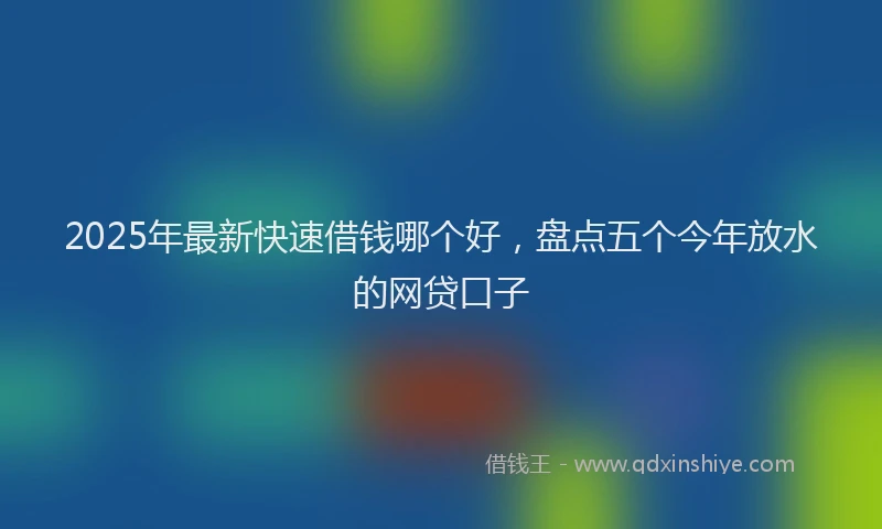 2025年最新快速借钱哪个好，盘点五个今年放水的网贷口子