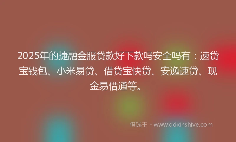 2025年的捷融金服贷款好下款吗安全吗有：速贷宝钱包、小米易贷、借贷宝快贷、安逸速贷、现金易借通等。