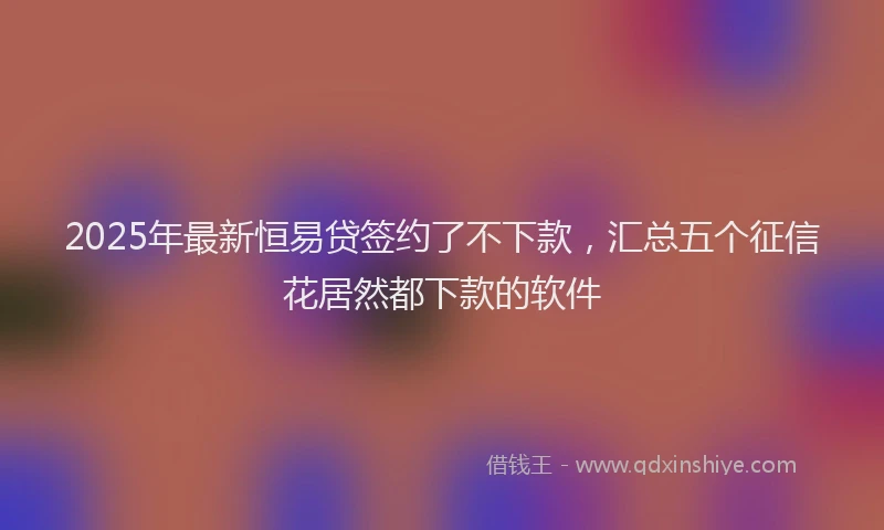 2025年最新恒易贷签约了不下款，汇总五个征信花居然都下款的软件