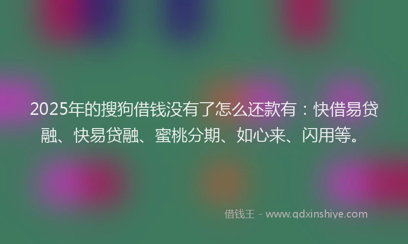 2025年的搜狗借钱没有了怎么还款有：快借易贷融、快易贷融、蜜桃分期、如心来、闪用等。