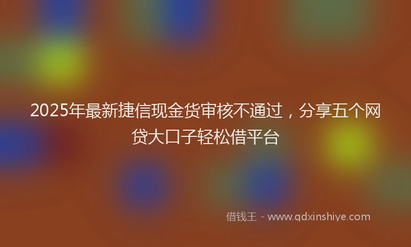 2025年最新捷信现金货审核不通过，分享五个网贷大口子轻松借平台