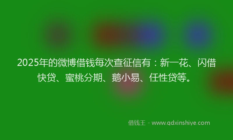 2025年的微博借钱每次查征信有：新一花、闪借快贷、蜜桃分期、鹅小易、任性贷等。