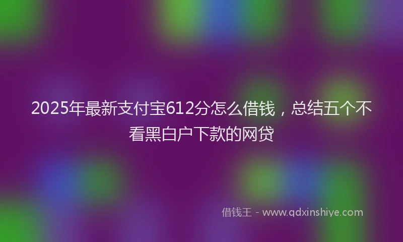 2025年最新支付宝612分怎么借钱，总结五个不看黑白户下款的网贷