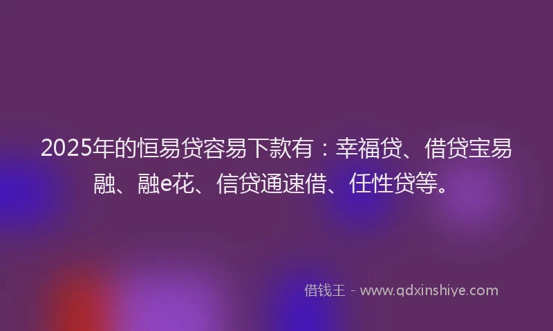 2025年的恒易贷容易下款有：幸福贷、借贷宝易融、融e花、信贷通速借、任性贷等。