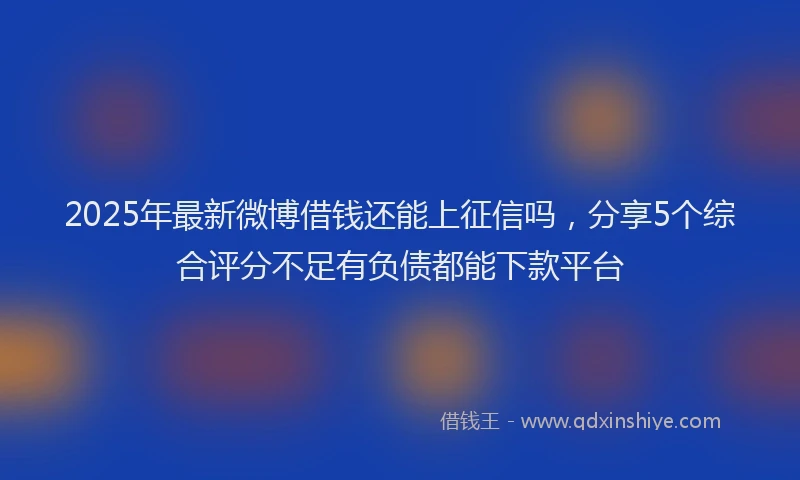 2025年最新微博借钱还能上征信吗，分享5个综合评分不足有负债都能下款平台