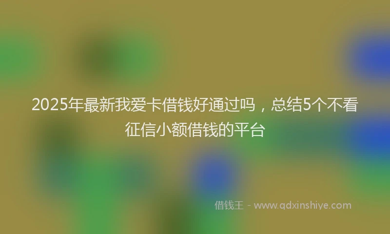 2025年最新我爱卡借钱好通过吗，总结5个不看征信小额借钱的平台