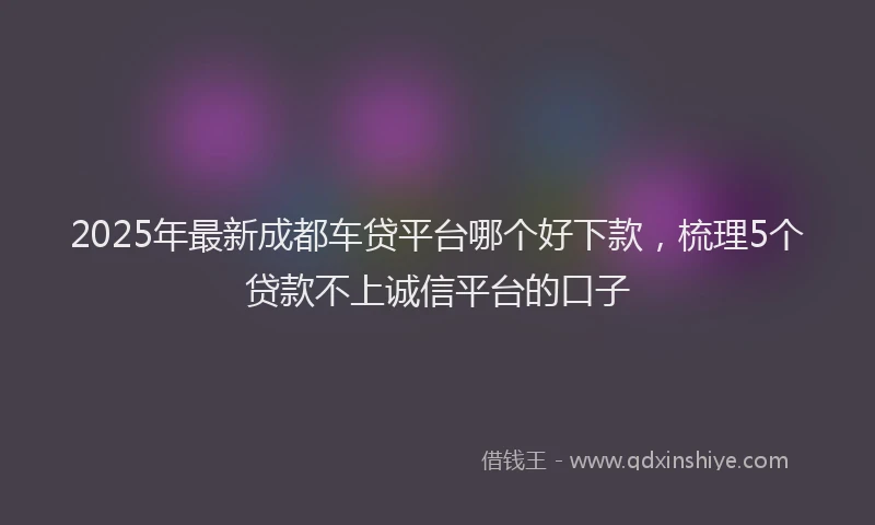 2025年最新成都车贷平台哪个好下款，梳理5个贷款不上诚信平台的口子