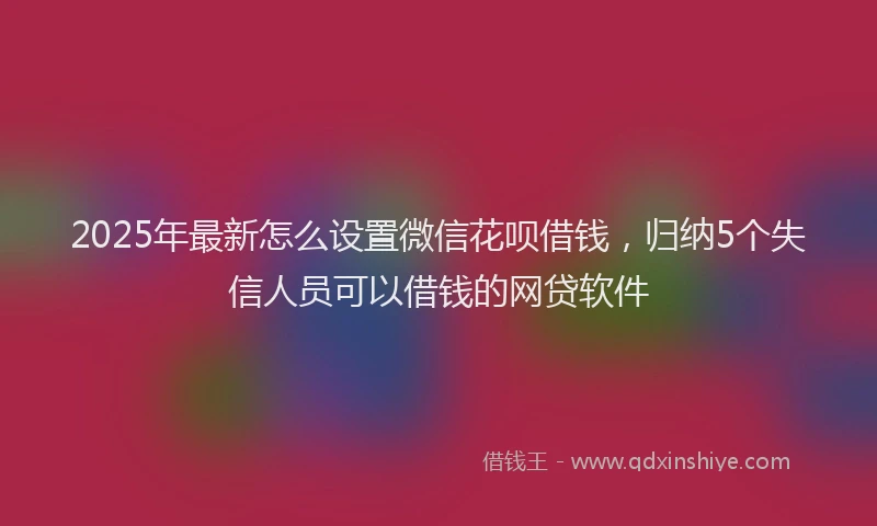 2025年最新怎么设置微信花呗借钱，归纳5个失信人员可以借钱的网贷软件