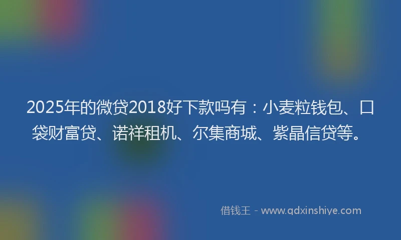 2025年的微贷2018好下款吗有：小麦粒钱包、口袋财富贷、诺祥租机、尔集商城、紫晶信贷等。