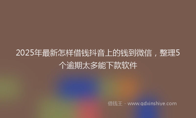 2025年最新怎样借钱抖音上的钱到微信，整理5个逾期太多能下款软件