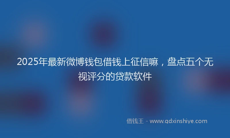 2025年最新微博钱包借钱上征信嘛，盘点五个无视评分的贷款软件
