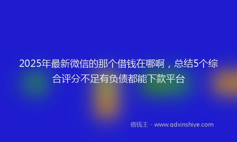 2025年最新微信的那个借钱在哪啊，总结5个综合评分不足有负债都能下款平台