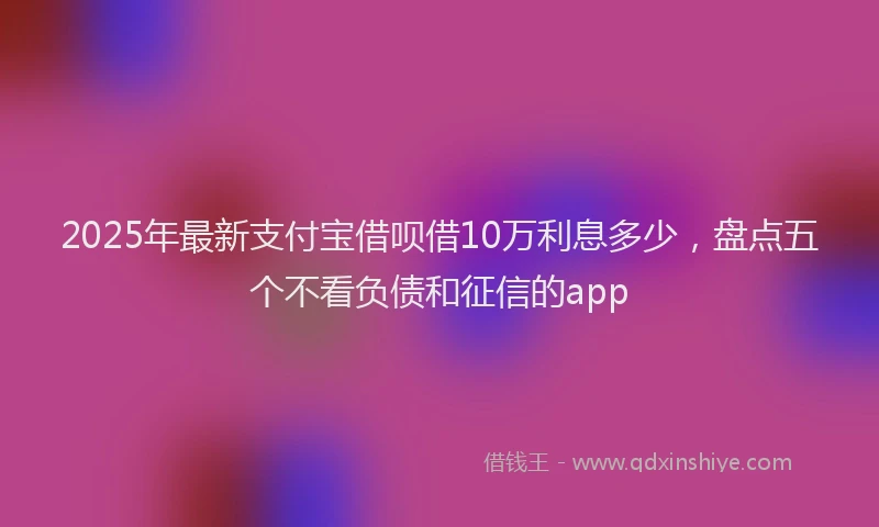 2025年最新支付宝借呗借10万利息多少，盘点五个不看负债和征信的app