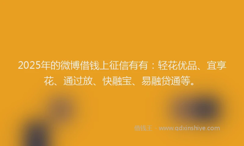 2025年的微博借钱上征信有有：轻花优品、宜享花、通过放、快融宝、易融贷通等。