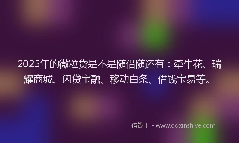 2025年的微粒贷是不是随借随还有：牵牛花、瑞耀商城、闪贷宝融、移动白条、借钱宝易等。