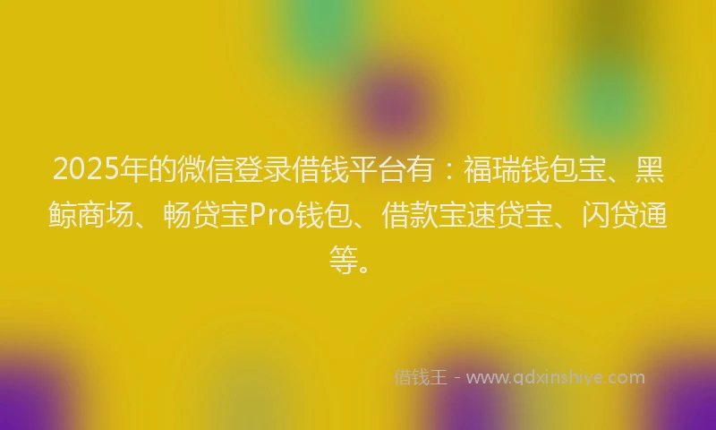 2025年的微信登录借钱平台有：福瑞钱包宝、黑鲸商场、畅贷宝Pro钱包、借款宝速贷宝、闪贷通等。