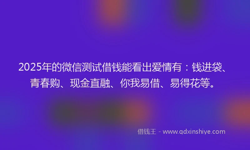 2025年的微信测试借钱能看出爱情有：钱进袋、青春购、现金直融、你我易借、易得花等。