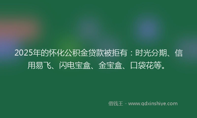 2025年的怀化公积金贷款被拒有：时光分期、信用易飞、闪电宝盒、金宝盒、口袋花等。