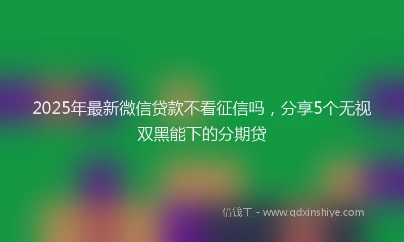 2025年最新微信贷款不看征信吗，分享5个无视双黑能下的分期贷