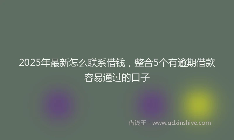 2025年最新怎么联系借钱，整合5个有逾期借款容易通过的口子