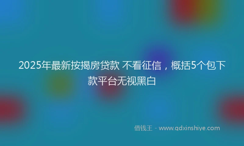 2025年最新按揭房贷款 不看征信，概括5个包下款平台无视黑白