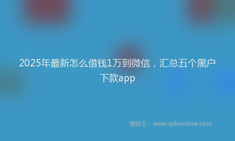 2025年最新怎么借钱1万到微信，汇总五个黑户下款app