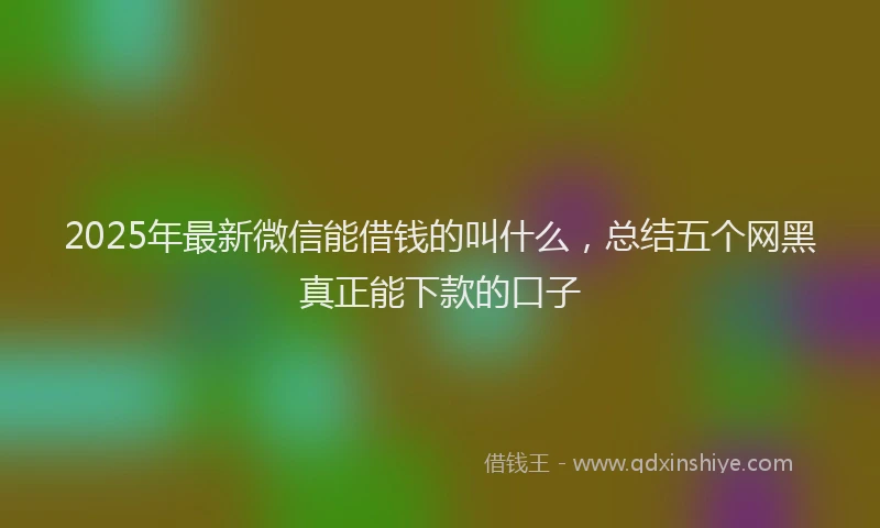 2025年最新微信能借钱的叫什么，总结五个网黑真正能下款的口子