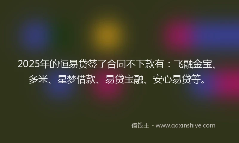 2025年的恒易贷签了合同不下款有：飞融金宝、多米、星梦借款、易贷宝融、安心易贷等。