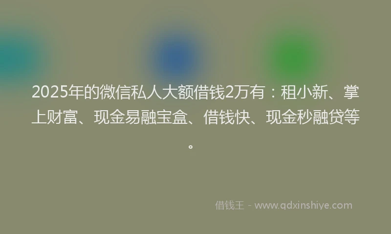 2025年的微信私人大额借钱2万有：租小新、掌上财富、现金易融宝盒、借钱快、现金秒融贷等。