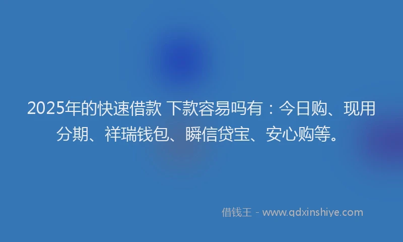 2025年的快速借款 下款容易吗有：今日购、现用分期、祥瑞钱包、瞬信贷宝、安心购等。
