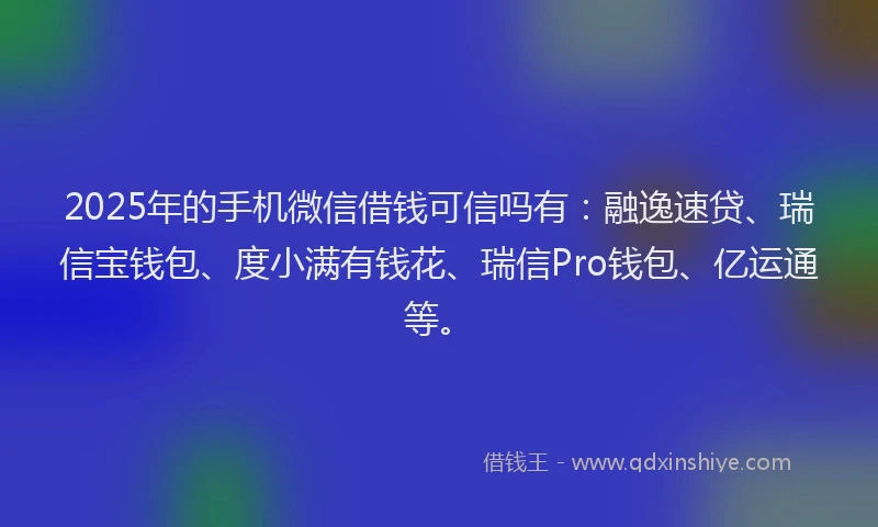 2025年的手机微信借钱可信吗有：融逸速贷、瑞信宝钱包、度小满有钱花、瑞信Pro钱包、亿运通等。