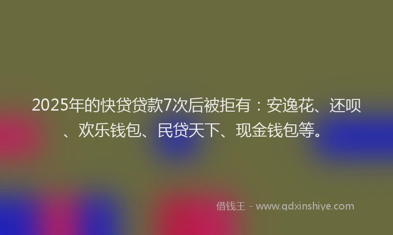 2025年的快贷贷款7次后被拒有：安逸花、还呗、欢乐钱包、民贷天下、现金钱包等。