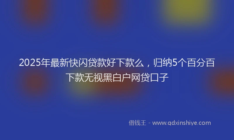 2025年最新快闪贷款好下款么，归纳5个百分百下款无视黑白户网贷口子