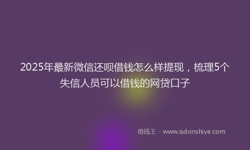 2025年最新微信还呗借钱怎么样提现，梳理5个失信人员可以借钱的网贷口子