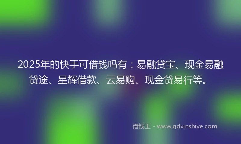 2025年的快手可借钱吗有：易融贷宝、现金易融贷途、星辉借款、云易购、现金贷易行等。
