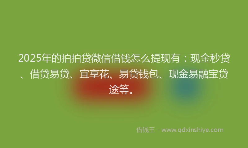 2025年的拍拍贷微信借钱怎么提现有：现金秒贷、借贷易贷、宜享花、易贷钱包、现金易融宝贷途等。