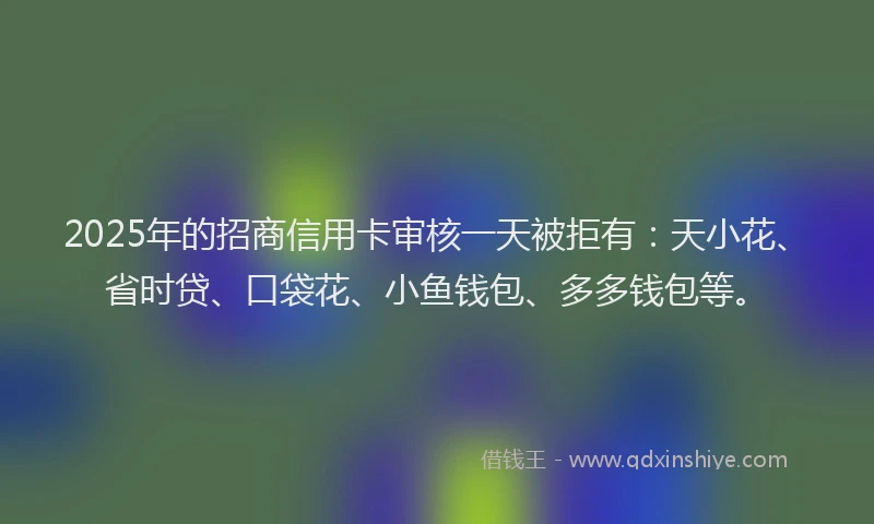 2025年的招商信用卡审核一天被拒有：天小花、省时贷、口袋花、小鱼钱包、多多钱包等。