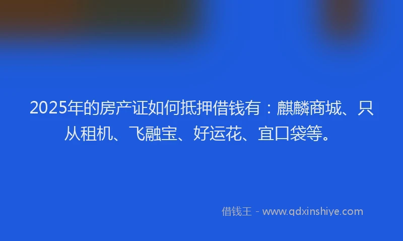 2025年的房产证如何抵押借钱有：麒麟商城、只从租机、飞融宝、好运花、宜口袋等。