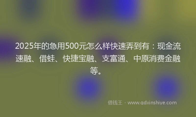 2025年的急用500元怎么样快速弄到有：现金流速融、借蛙、快捷宝融、支富通、中原消费金融等。