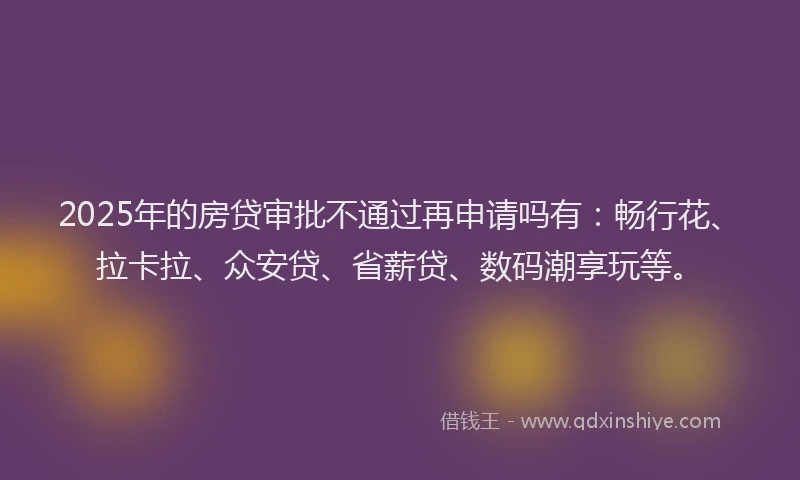 2025年的房贷审批不通过再申请吗有：畅行花、拉卡拉、众安贷、省薪贷、数码潮享玩等。