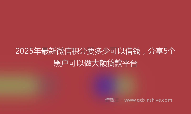 2025年最新微信积分要多少可以借钱，分享5个黑户可以做大额贷款平台
