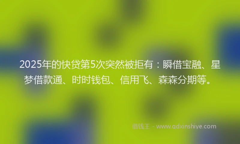 2025年的快贷第5次突然被拒有：瞬借宝融、星梦借款通、时时钱包、信用飞、森森分期等。