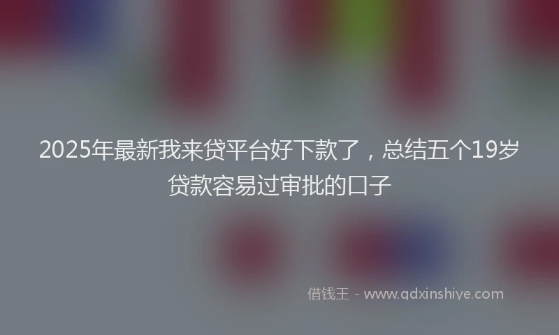 2025年最新我来贷平台好下款了，总结五个19岁贷款容易过审批的口子
