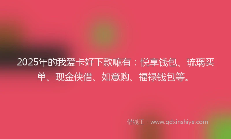 2025年的我爱卡好下款嘛有：悦享钱包、琉璃买单、现金侠借、如意购、福禄钱包等。