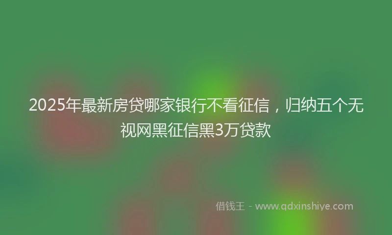 2025年最新房贷哪家银行不看征信，归纳五个无视网黑征信黑3万贷款