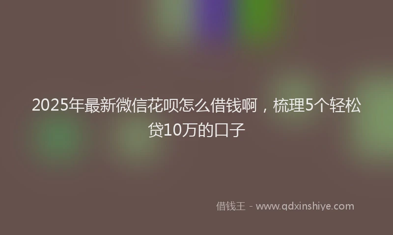 2025年最新微信花呗怎么借钱啊，梳理5个轻松贷10万的口子