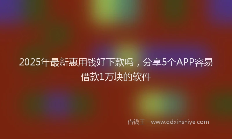 2025年最新惠用钱好下款吗，分享5个APP容易借款1万块的软件