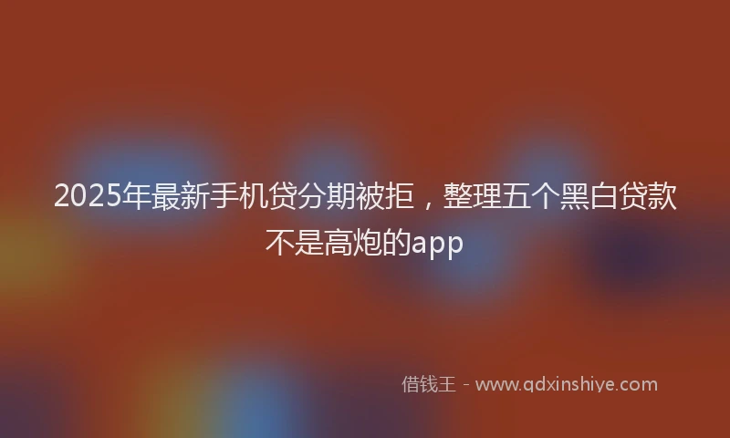 2025年最新手机贷分期被拒，整理五个黑白贷款不是高炮的app